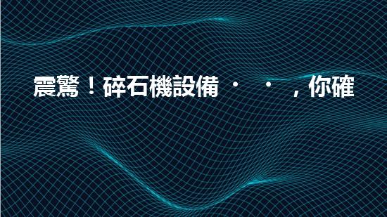 震驚！碎石機設備，你確實了解嗎？
